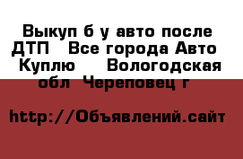 Выкуп б/у авто после ДТП - Все города Авто » Куплю   . Вологодская обл.,Череповец г.